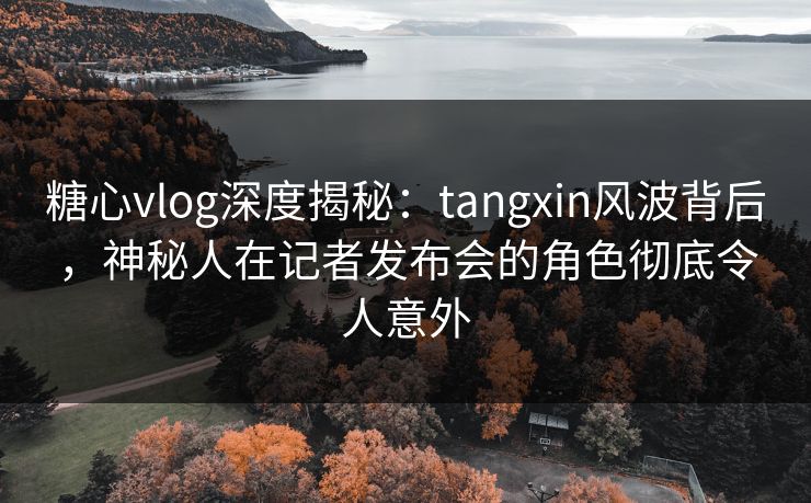 糖心vlog深度揭秘：tangxin风波背后，神秘人在记者发布会的角色彻底令人意外