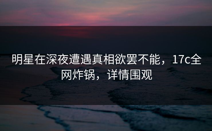 明星在深夜遭遇真相欲罢不能,17c全网炸锅,详情围观 明星在深夜遭遇真相欲罢不能,17c全网炸锅,详情围观