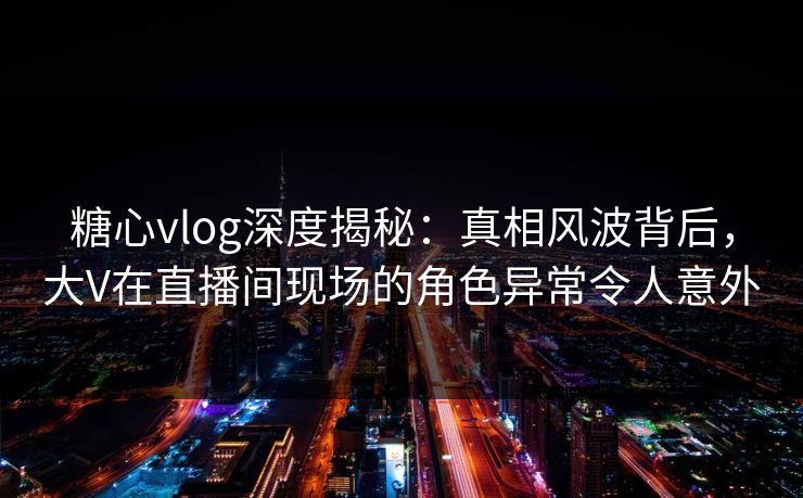 糖心vlog深度揭秘：真相风波背后，大V在直播间现场的角色异常令人意外