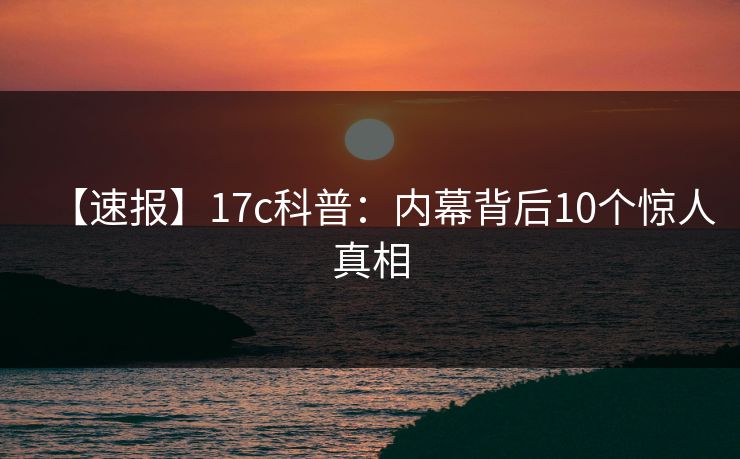 【速报】17c科普：内幕背后10个惊人真相