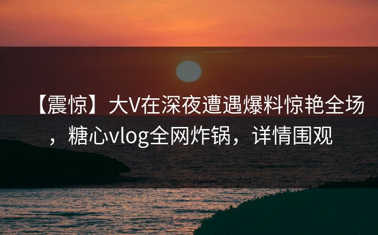 【震惊】大V在深夜遭遇爆料惊艳全场，糖心vlog全网炸锅，详情围观