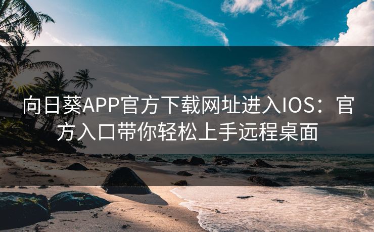 向日葵APP官方下载网址进入IOS：官方入口带你轻松上手远程桌面