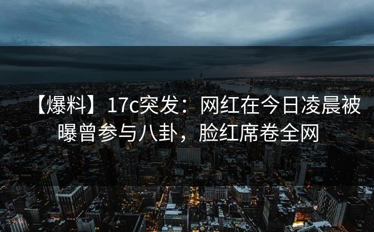 【爆料】17c突发:网红在今日凌晨被曝曾参与八卦,脸红席卷全网