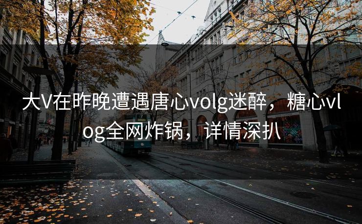 大V在昨晚遭遇唐心volg迷醉，糖心vlog全网炸锅，详情深扒