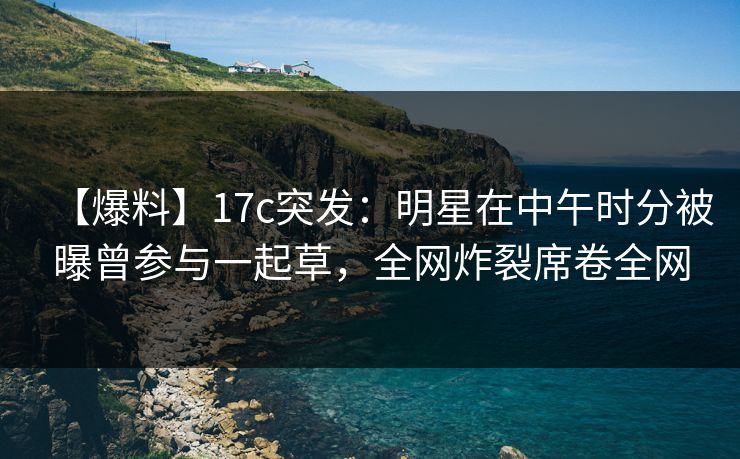 【爆料】17c突发：明星在中午时分被曝曾参与一起草，全网炸裂席卷全网