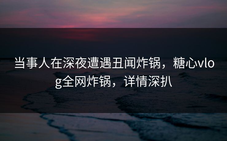当事人在深夜遭遇丑闻炸锅，糖心vlog全网炸锅，详情深扒