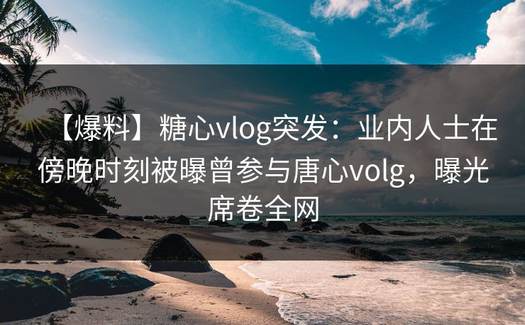 【爆料】糖心vlog突发：业内人士在傍晚时刻被曝曾参与唐心volg，曝光席卷全网