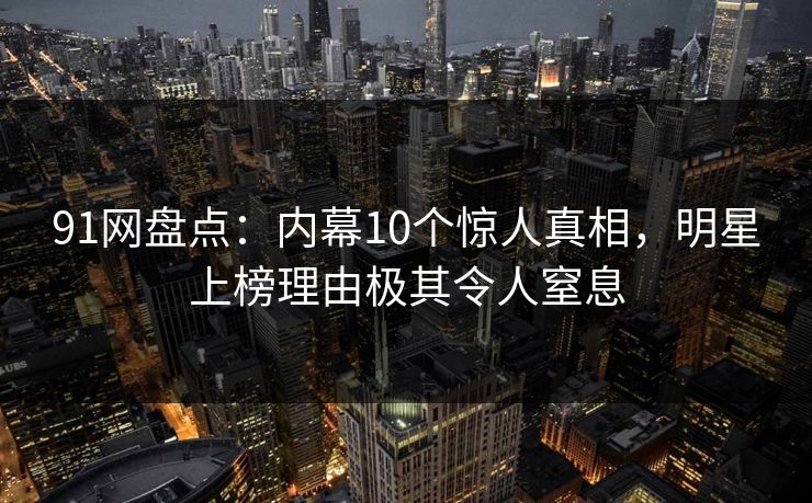 91网盘点:内幕10个惊人真相,明星上榜理由极其令人窒息