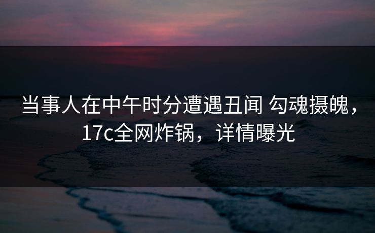当事人在中午时分遭遇丑闻 勾魂摄魄，17c全网炸锅，详情曝光