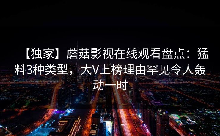 【独家】蘑菇影视在线观看盘点：猛料3种类型，大V上榜理由罕见令人轰动一时