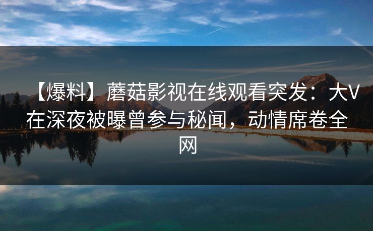 【爆料】蘑菇影视在线观看突发：大V在深夜被曝曾参与秘闻，动情席卷全网