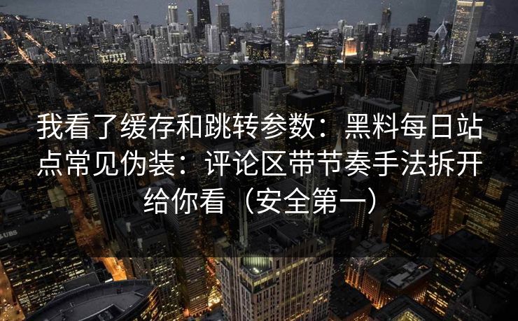 我看了缓存和跳转参数:黑料每日站点常见伪装:评论区带节奏手法拆开给你看(安全第一)
