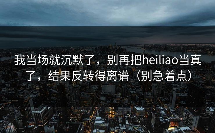 我当场就沉默了，别再把heiliao当真了，结果反转得离谱（别急着点）