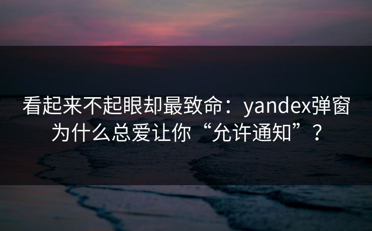 看起来不起眼却最致命:yandex弹窗为什么总爱让你“允许通知”?