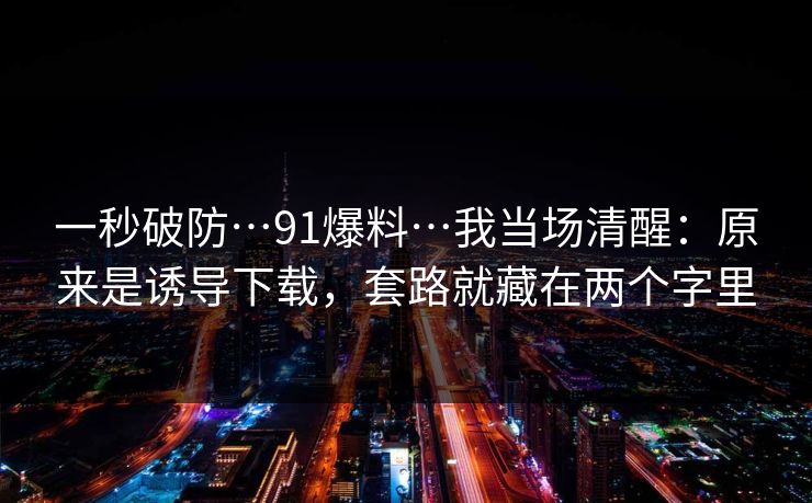 一秒破防…91爆料…我当场清醒：原来是诱导下载，套路就藏在两个字里